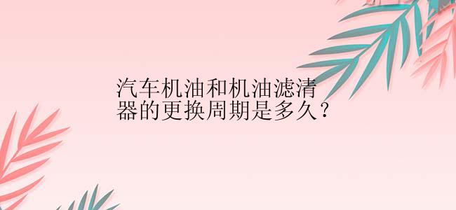 汽车机油和机油滤清器的更换周期是多久？