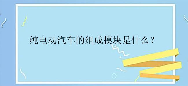 纯电动汽车的组成模块是什么？