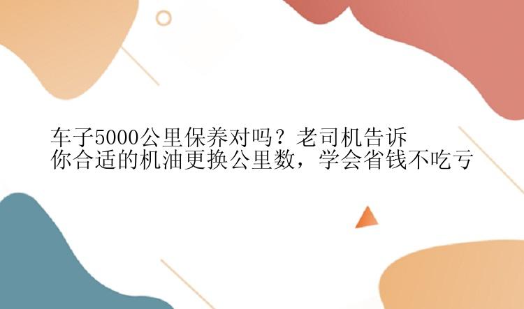 车子5000公里保养对吗？老司机告诉你合适的机油更换公里数，学会省钱不吃亏