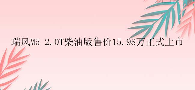 瑞风M5 2.0T柴油版售价15.98万正式上市