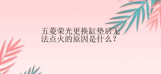 五菱荣光更换缸垫后无法点火的原因是什么？