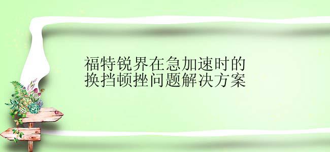 福特锐界在急加速时的换挡顿挫问题解决方案