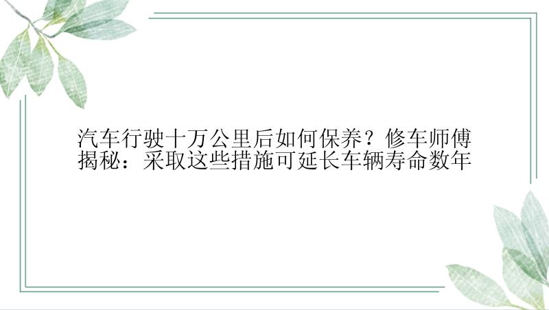 汽车行驶十万公里后如何保养？修车师傅揭秘：采取这些措施可延长车辆寿命数年