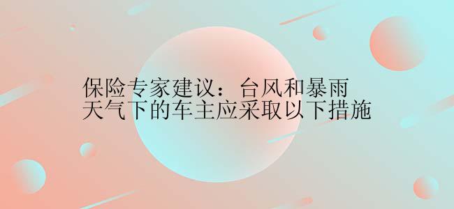 保险专家建议：台风和暴雨天气下的车主应采取以下措施