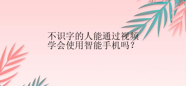 不识字的人能通过视频学会使用智能手机吗？