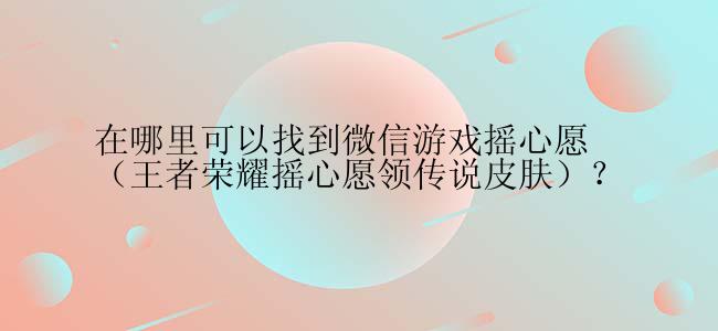 在哪里可以找到微信游戏摇心愿（王者荣耀摇心愿领传说皮肤）？