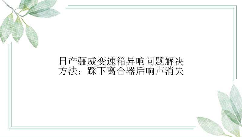 日产骊威变速箱异响问题解决方法：踩下离合器后响声消失