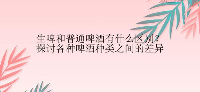 生啤和普通啤酒有什么区别？探讨各种啤酒种类之间的差异