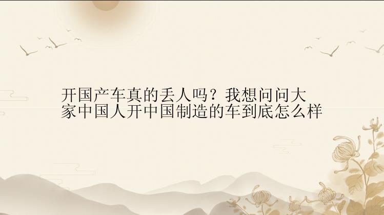 开国产车真的丢人吗？我想问问大家中国人开中国制造的车到底怎么样