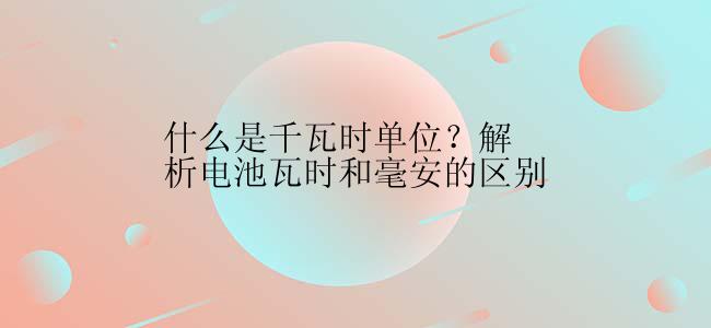 什么是千瓦时单位？解析电池瓦时和毫安的区别