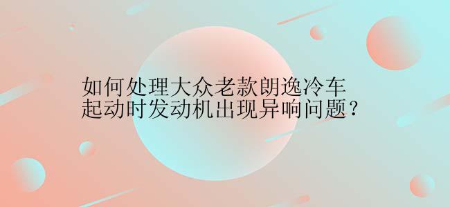 如何处理大众老款朗逸冷车起动时发动机出现异响问题？