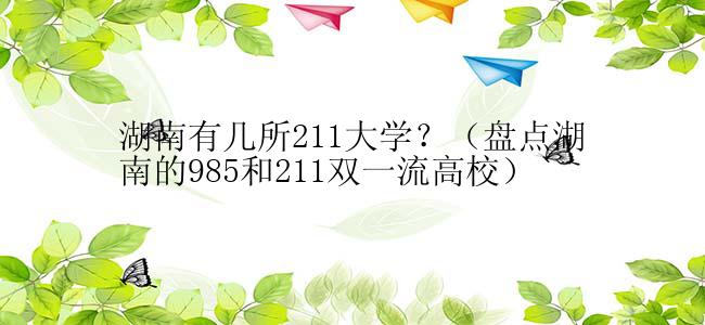 湖南有几所211大学？（盘点湖南的985和211双一流高校）