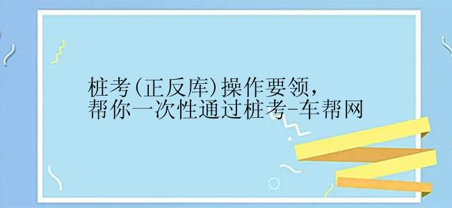 桩考(正反库)操作要领，帮你一次性通过桩考-车帮网