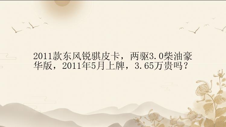 2011款东风锐骐皮卡，两驱3.0柴油豪华版，2011年5月上牌，3.65万贵吗？