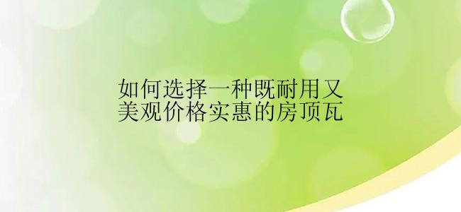 如何选择一种既耐用又美观价格实惠的房顶瓦