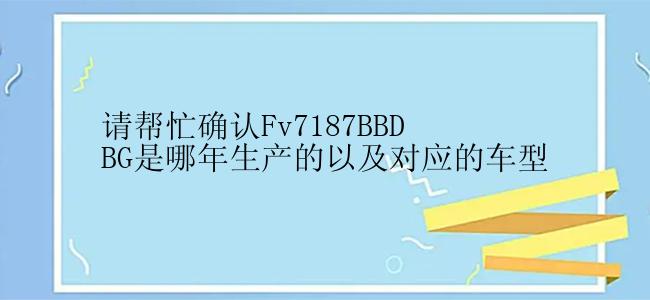 请帮忙确认Fv7187BBDBG是哪年生产的以及对应的车型