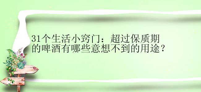 31个生活小窍门：超过保质期的啤酒有哪些意想不到的用途？