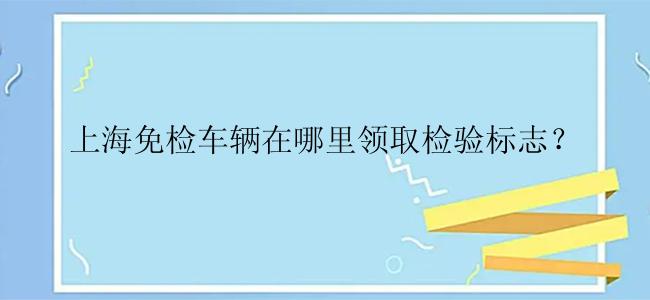 上海免检车辆在哪里领取检验标志？