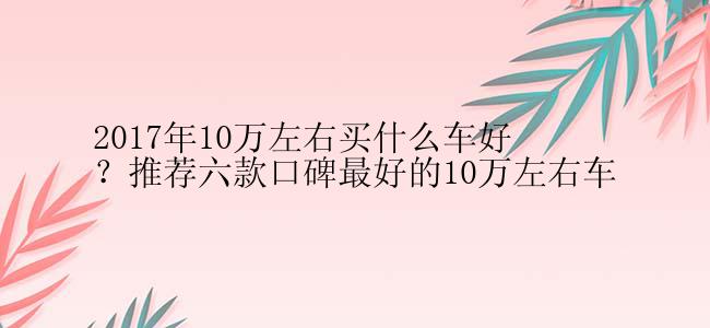 2017年10万左右买什么车好？推荐六款口碑最好的10万左右车