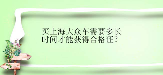 买上海大众车需要多长时间才能获得合格证？