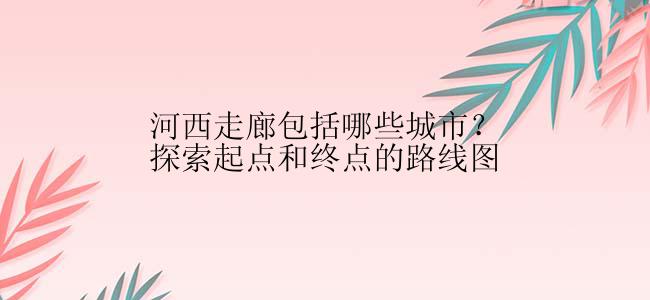 河西走廊包括哪些城市？探索起点和终点的路线图