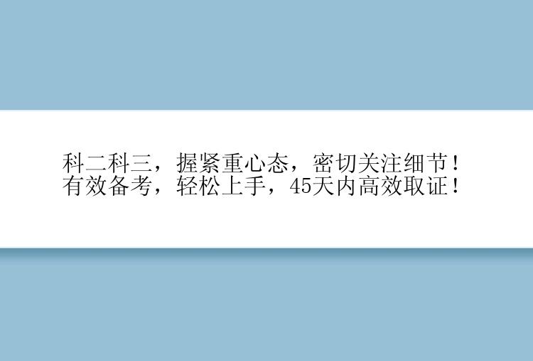 科二科三，握紧重心态，密切关注细节！有效备考，轻松上手，45天内高效取证！