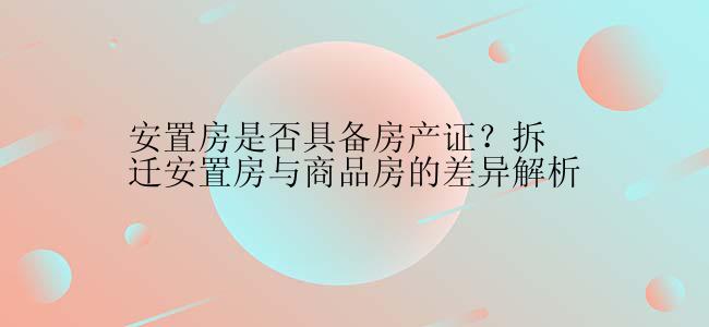 安置房是否具备房产证？拆迁安置房与商品房的差异解析