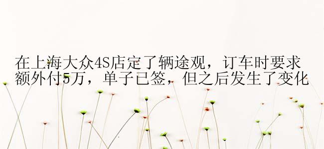 在上海大众4S店定了辆途观，订车时要求额外付5万，单子已签，但之后发生了变化