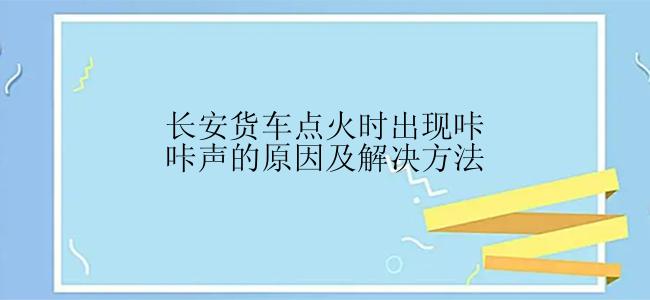 长安货车点火时出现咔咔声的原因及解决方法