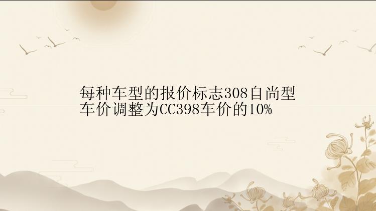 每种车型的报价标志308自尚型车价调整为CC398车价的10%