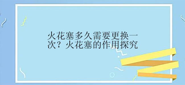 火花塞多久需要更换一次？火花塞的作用探究