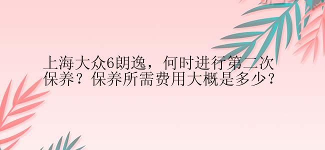 上海大众6朗逸，何时进行第二次保养？保养所需费用大概是多少？