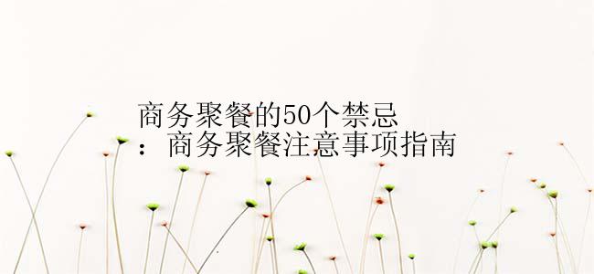 商务聚餐的50个禁忌：商务聚餐注意事项指南