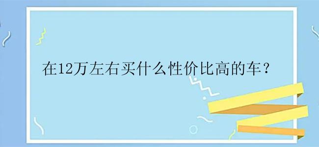 在12万左右买什么性价比高的车？