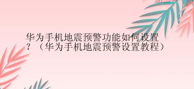 华为手机地震预警功能如何设置？（华为手机地震预警设置教程）