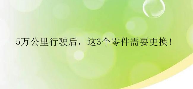 5万公里行驶后，这3个零件需要更换！