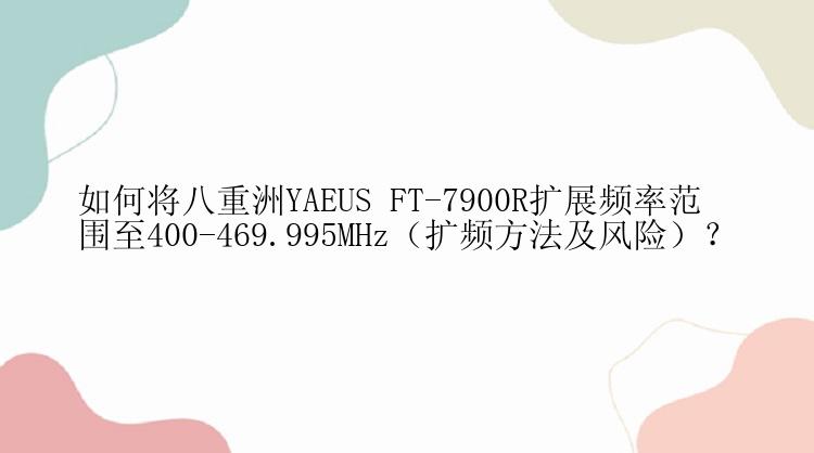 如何将八重洲YAEUS FT-7900R扩展频率范围至400-469.995MHz（扩频方法及风险）？