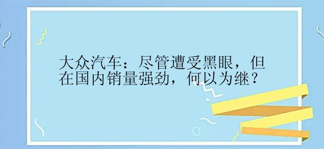 大众汽车：尽管遭受黑眼，但在国内销量强劲，何以为继？