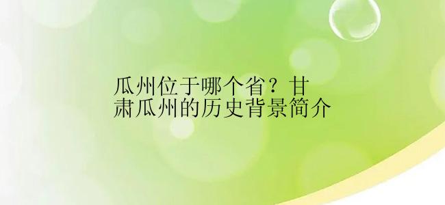 瓜州位于哪个省？甘肃瓜州的历史背景简介