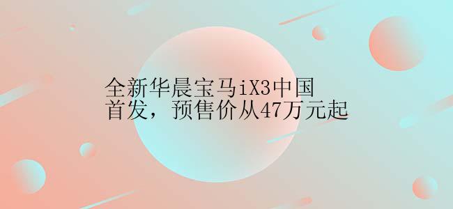 全新华晨宝马iX3中国首发，预售价从47万元起