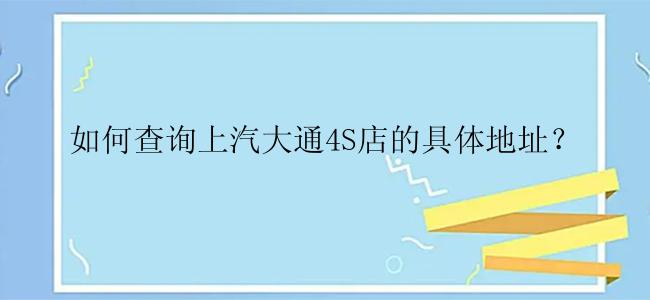 如何查询上汽大通4S店的具体地址？