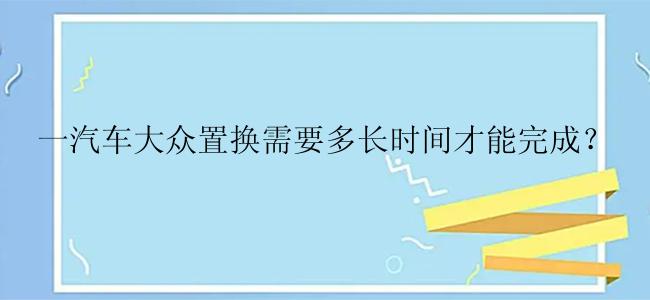 一汽车大众置换需要多长时间才能完成？