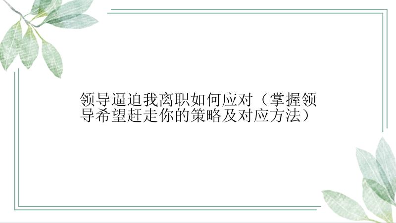 领导逼迫我离职如何应对（掌握领导希望赶走你的策略及对应方法）