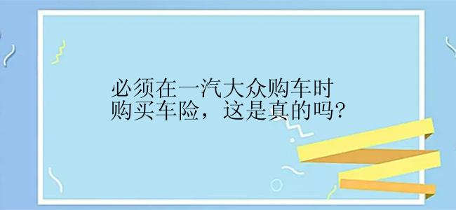 必须在一汽大众购车时购买车险，这是真的吗?