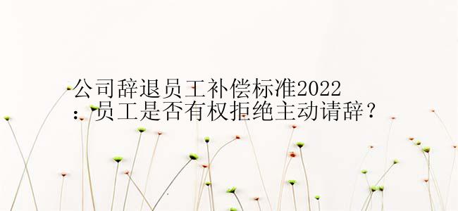 公司辞退员工补偿标准2022：员工是否有权拒绝主动请辞？