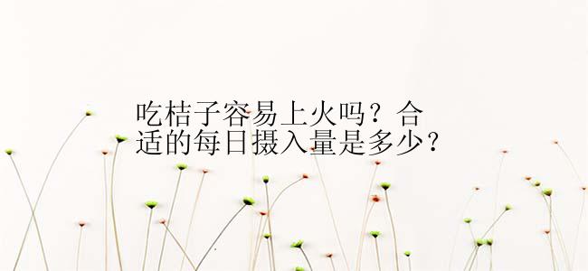 吃桔子容易上火吗？合适的每日摄入量是多少？