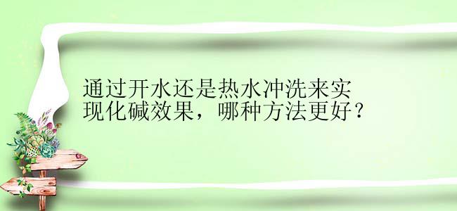 通过开水还是热水冲洗来实现化碱效果，哪种方法更好？