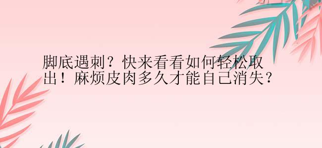 脚底遇刺？快来看看如何轻松取出！麻烦皮肉多久才能自己消失？