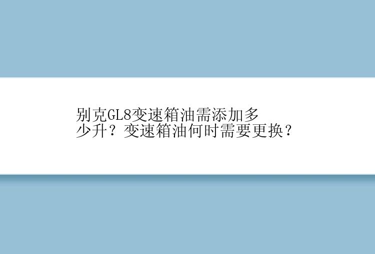 别克GL8变速箱油需添加多少升？变速箱油何时需要更换？