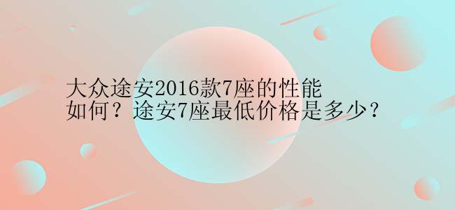 大众途安2016款7座的性能如何？途安7座最低价格是多少？